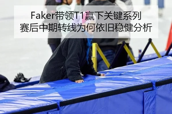 Faker带领T1赢下关键系列赛后中期转线为何依旧稳健分析